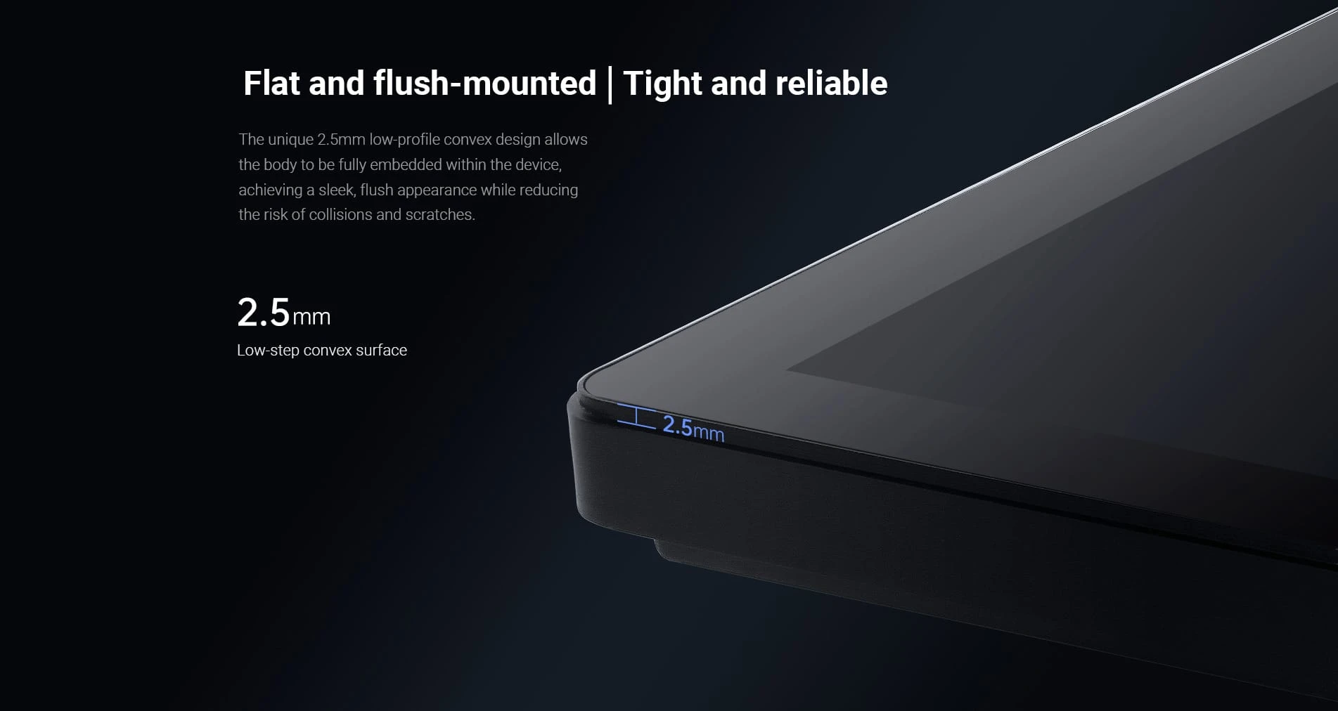 Flat and flush mounting 2.5mm low-profile convex panel design.