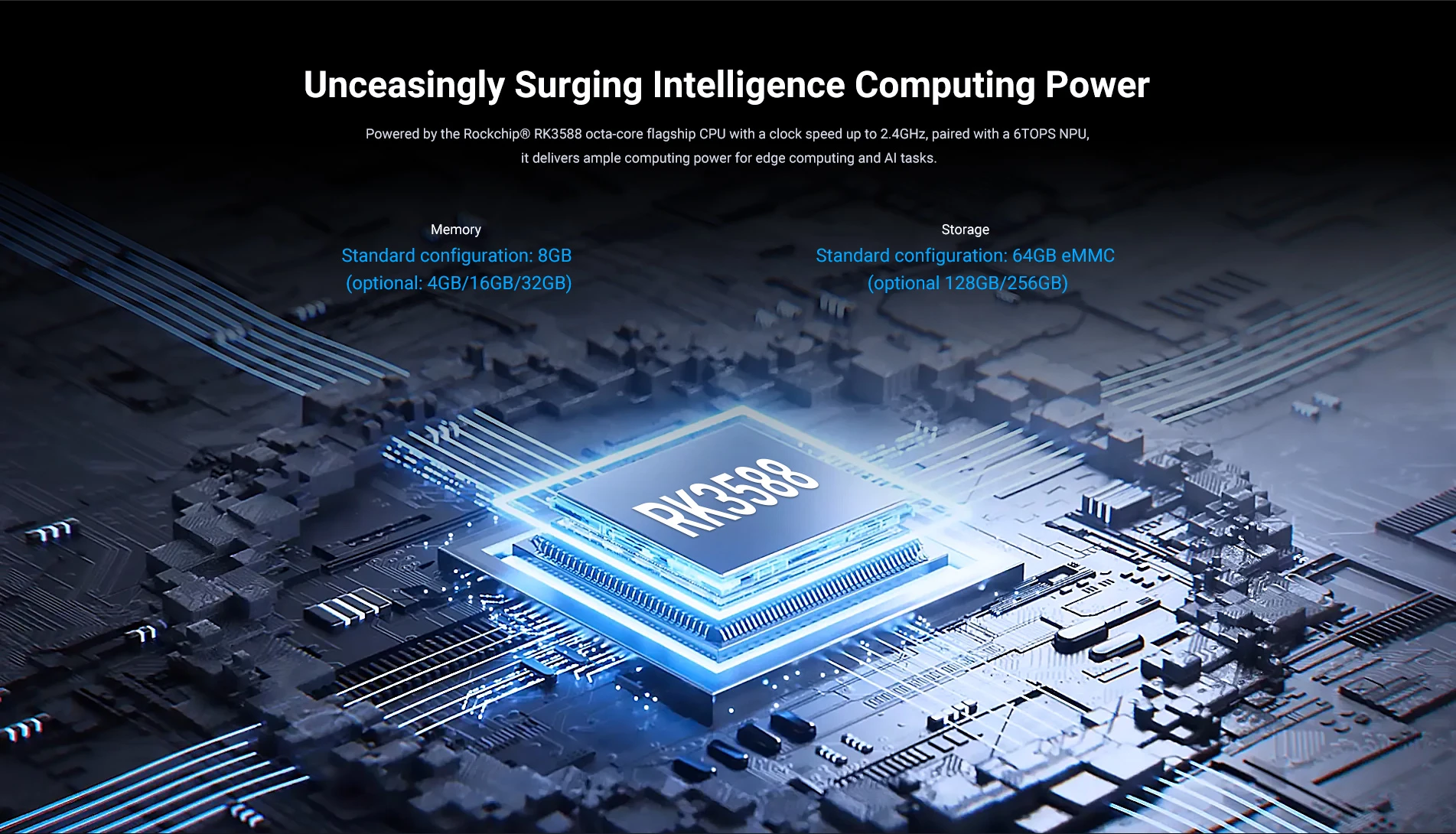 Unceasingly Surging Intelligence Computing Power, RK3588 Octa-core flagship CPU, up to 2.4GHz. 4/8/16/32GB memory, 64eMMC as standard Storage,128/256GB optional.